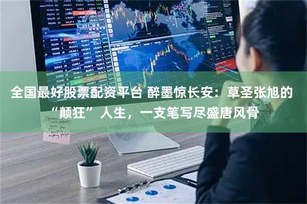 全国最好股票配资平台 醉墨惊长安：草圣张旭的 “颠狂” 人生，一支笔写尽盛唐风骨