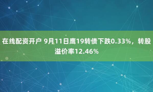 在线配资开户 9月11日鹰19转债下跌0.33%，转股溢价率12.46%