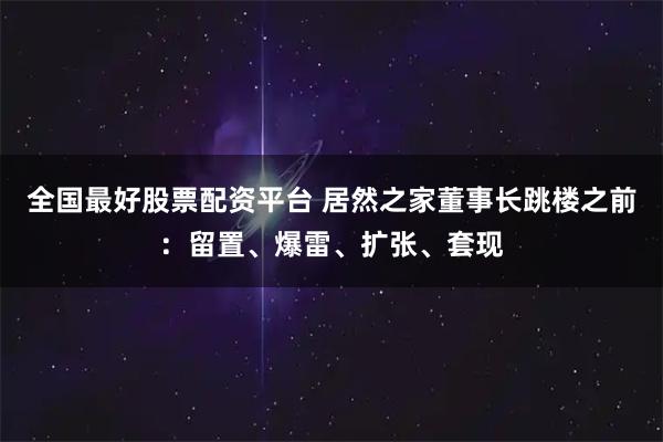 全国最好股票配资平台 居然之家董事长跳楼之前：留置、爆雷、扩张、套现