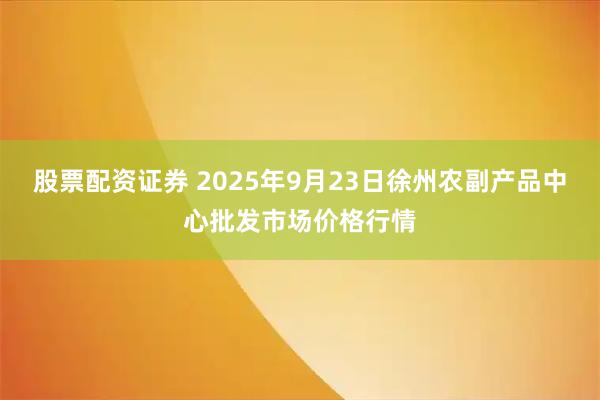 股票配资证券 2025年9月23日徐州农副产品中心批发市场价格行情