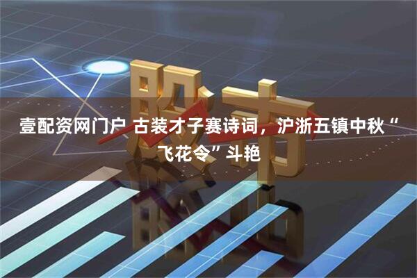 壹配资网门户 古装才子赛诗词，沪浙五镇中秋“飞花令”斗艳