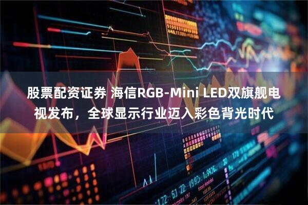股票配资证券 海信RGB-Mini LED双旗舰电视发布，全球显示行业迈入彩色背光时代