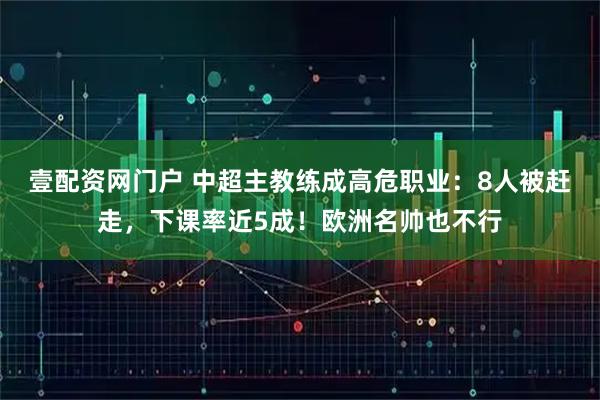 壹配资网门户 中超主教练成高危职业：8人被赶走，下课率近5成！欧洲名帅也不行