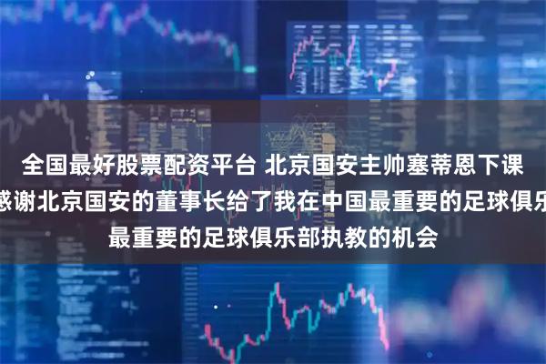 全国最好股票配资平台 北京国安主帅塞蒂恩下课，发文告别：感谢北京国安的董事长给了我在中国最重要的足球俱乐部执教的机会