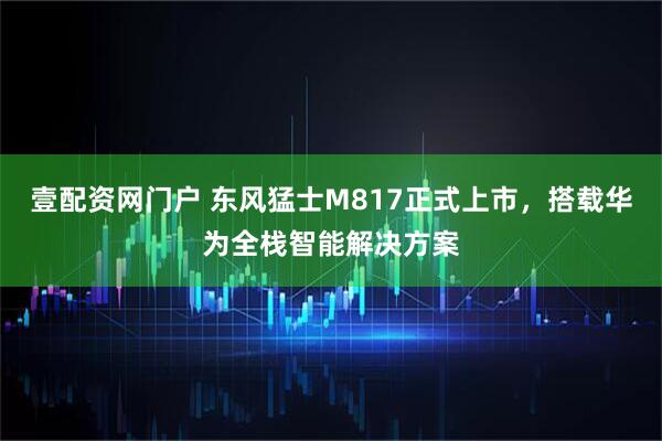 壹配资网门户 东风猛士M817正式上市，搭载华为全栈智能解决方案