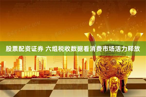 股票配资证券 六组税收数据看消费市场活力释放