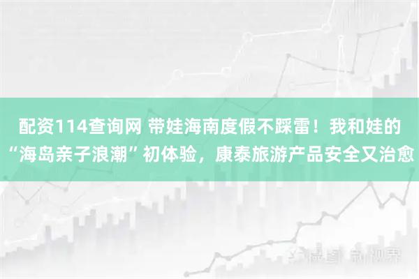 配资114查询网 带娃海南度假不踩雷！我和娃的“海岛亲子浪潮”初体验，康泰旅游产品安全又治愈