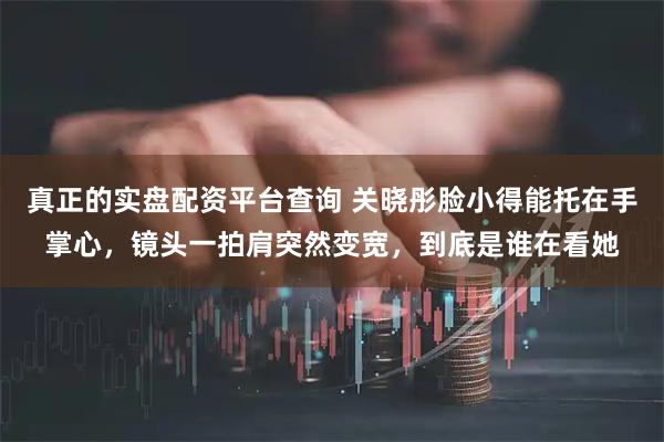 真正的实盘配资平台查询 关晓彤脸小得能托在手掌心，镜头一拍肩突然变宽，到底是谁在看她