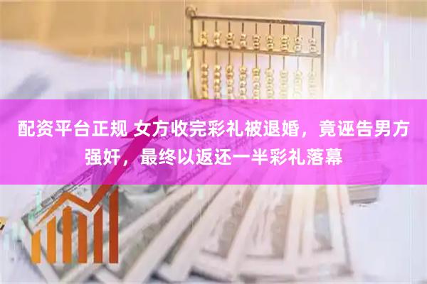 配资平台正规 女方收完彩礼被退婚，竟诬告男方强奸，最终以返还一半彩礼落幕
