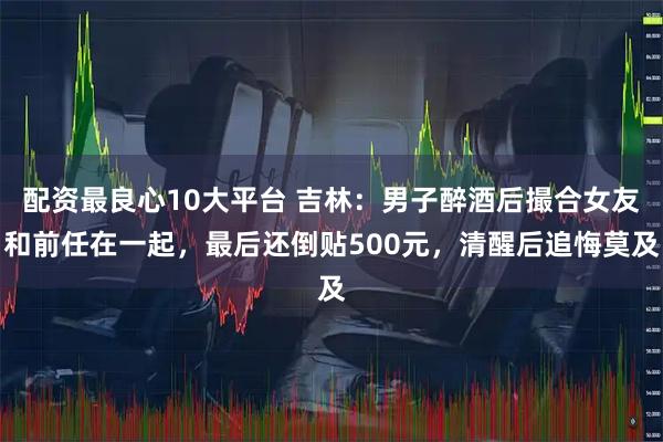 配资最良心10大平台 吉林：男子醉酒后撮合女友和前任在一起，最后还倒贴500元，清醒后追悔莫及