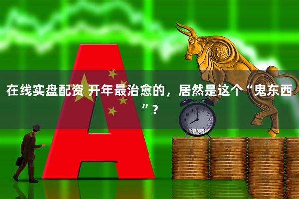 在线实盘配资 开年最治愈的，居然是这个“鬼东西”？