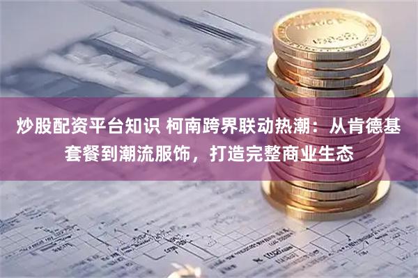 炒股配资平台知识 柯南跨界联动热潮：从肯德基套餐到潮流服饰，打造完整商业生态