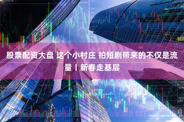 股票配资大盘 这个小村庄 拍短剧带来的不仅是流量丨新春走基层