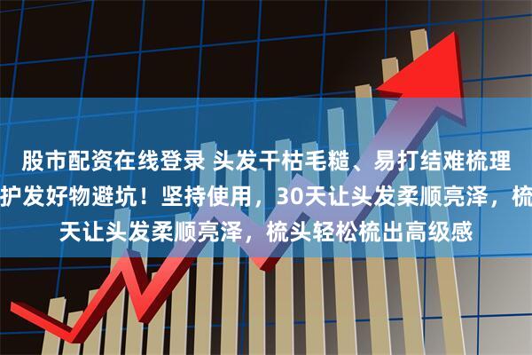 股市配资在线登录 头发干枯毛糙、易打结难梳理？内行都在用这款护发好物避坑！坚持使用，30天让头发柔顺亮泽，梳头轻松梳出高级感