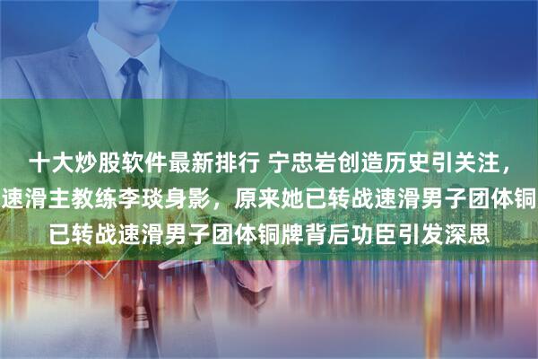 十大炒股软件最新排行 宁忠岩创造历史引关注，激动人群中现前短道速滑主教练李琰身影，原来她已转战速滑男子团体铜牌背后功臣引发深思