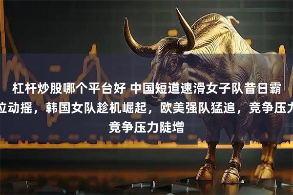 杠杆炒股哪个平台好 中国短道速滑女子队昔日霸主地位动摇，韩国女队趁机崛起，欧美强队猛追，竞争压力陡增