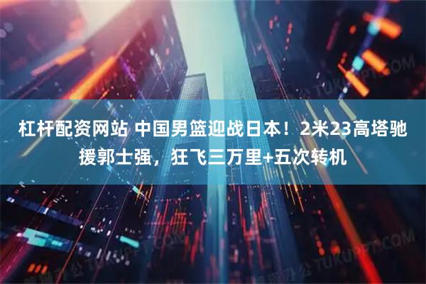 杠杆配资网站 中国男篮迎战日本！2米23高塔驰援郭士强，狂飞三万里+五次转机