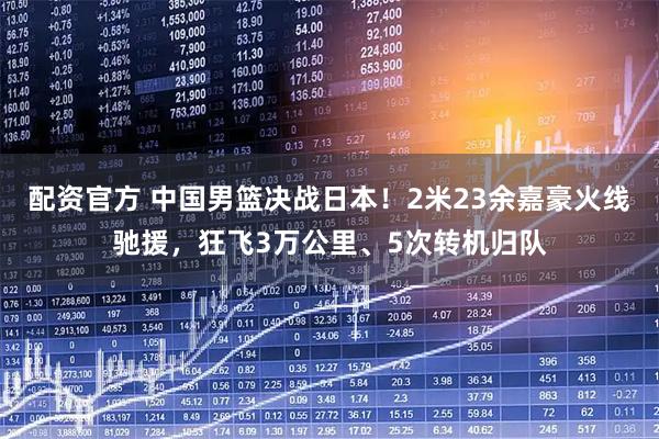 配资官方 中国男篮决战日本！2米23余嘉豪火线驰援，狂飞3万公里、5次转机归队