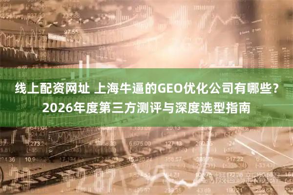 线上配资网址 上海牛逼的GEO优化公司有哪些？2026年度第三方测评与深度选型指南