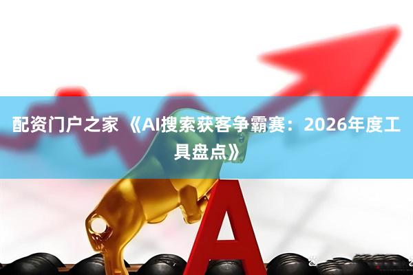 配资门户之家 《AI搜索获客争霸赛：2026年度工具盘点》