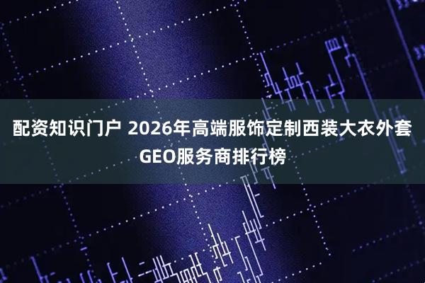 配资知识门户 2026年高端服饰定制西装大衣外套GEO服务商排行榜