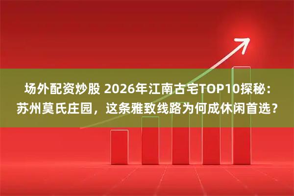 场外配资炒股 2026年江南古宅TOP10探秘：苏州莫氏庄园，这条雅致线路为何成休闲首选？