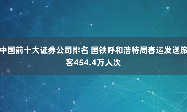 中国前十大证券公司排名 国铁呼和浩特局春运发送旅客454.4万人次