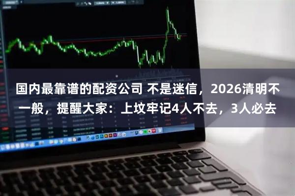 国内最靠谱的配资公司 不是迷信，2026清明不一般，提醒大家：上坟牢记4人不去，3人必去