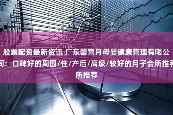 股票配资最新资讯 广东馨喜月母婴健康管理有限公司：口碑好的周围/住/产后/高级/较好的月子会所推荐