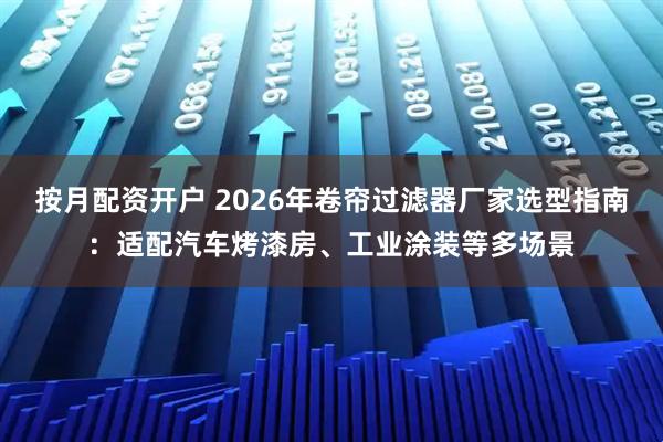 按月配资开户 2026年卷帘过滤器厂家选型指南：适配汽车烤漆房、工业涂装等多场景